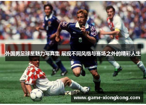 外国男足球星魅力写真集 展现不同风格与赛场之外的精彩人生