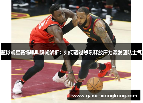 篮球明星赛场吼叫瞬间解析：如何通过怒吼释放压力激发团队士气
